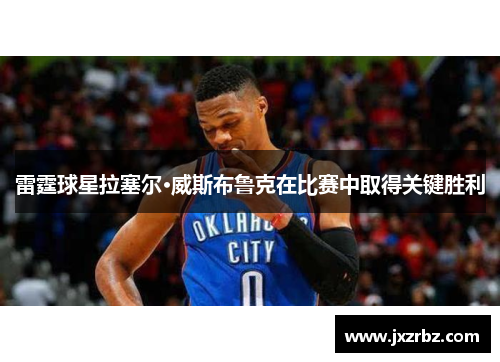 雷霆球星拉塞尔·威斯布鲁克在比赛中取得关键胜利